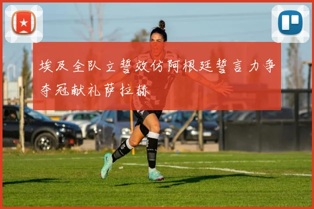 埃及全队立誓效仿阿根廷誓言力争夺冠献礼萨拉赫