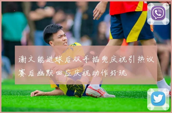 谢文能进球后双手插兜庆祝引热议赛后幽默回应庆祝动作好玩