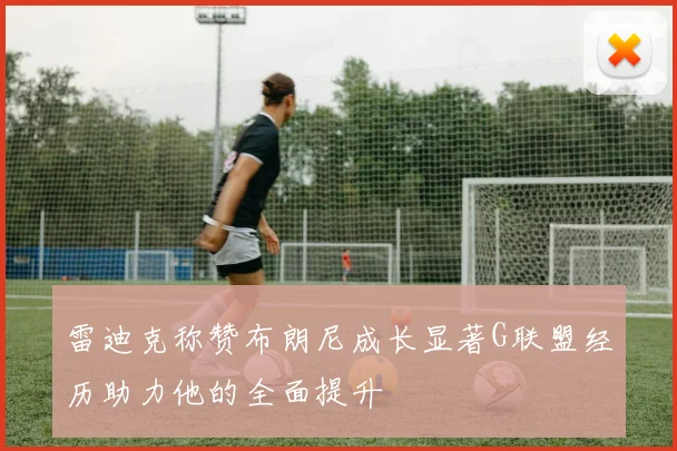 雷迪克称赞布朗尼成长显著G联盟经历助力他的全面提升