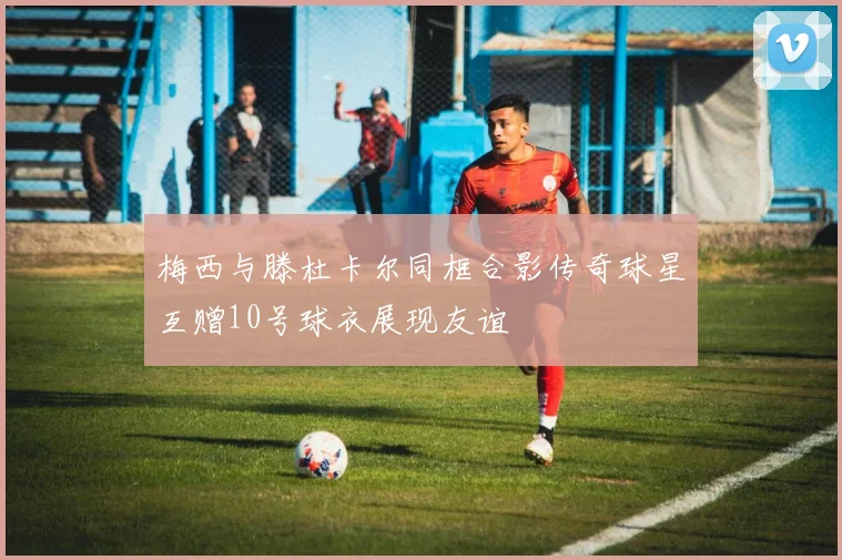 梅西与滕杜卡尔同框合影传奇球星互赠10号球衣展现友谊