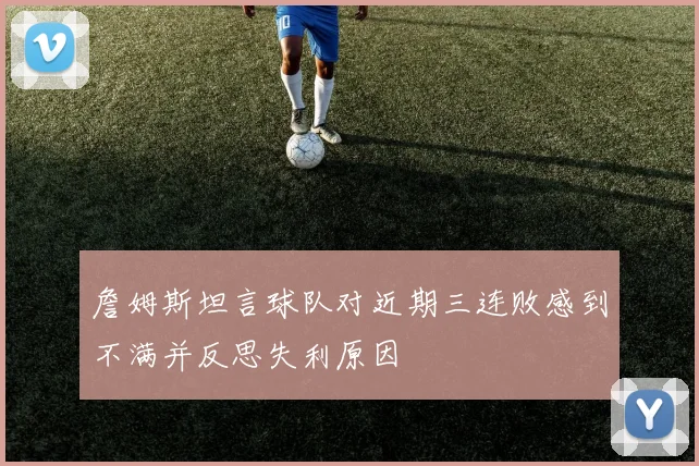 詹姆斯坦言球队对近期三连败感到不满并反思失利原因