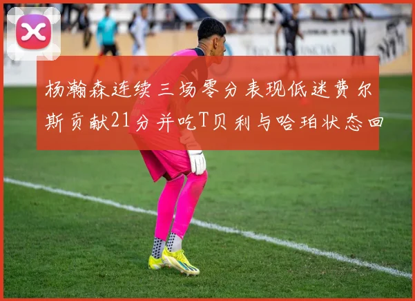 杨瀚森连续三场零分表现低迷费尔斯贡献21分并吃T贝利与哈珀状态回暖