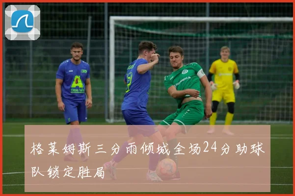 格莱姆斯三分雨倾城全场24分助球队锁定胜局