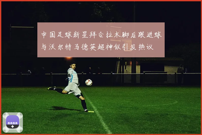 中国足球新星拜合拉木脚后跟进球与沃尔特马德英超神似引发热议