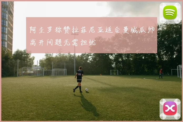 阿圭罗称赞拉菲尼亚适合曼城瓜帅离开问题无需担忧