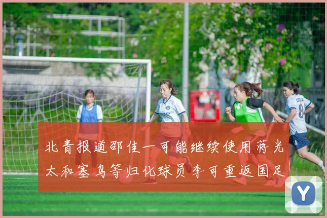 北青报道邵佳一可能继续使用蒋光太和塞鸟等归化球员李可重返国足需进一步沟通