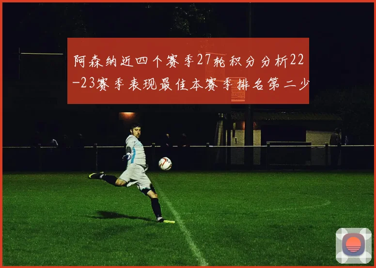 阿森纳近四个赛季27轮积分分析22-23赛季表现最佳本赛季排名第二少