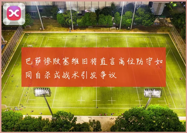 巴萨惨败塞维旧将直言高位防守如同自杀式战术引发争议