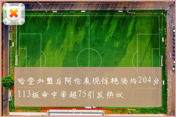 哈登加盟后阿伦表现惊艳场均204分113板命中率超75引发热议