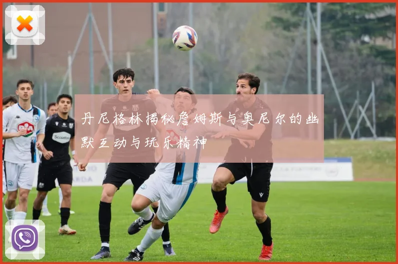 丹尼格林揭秘詹姆斯与奥尼尔的幽默互动与玩乐精神