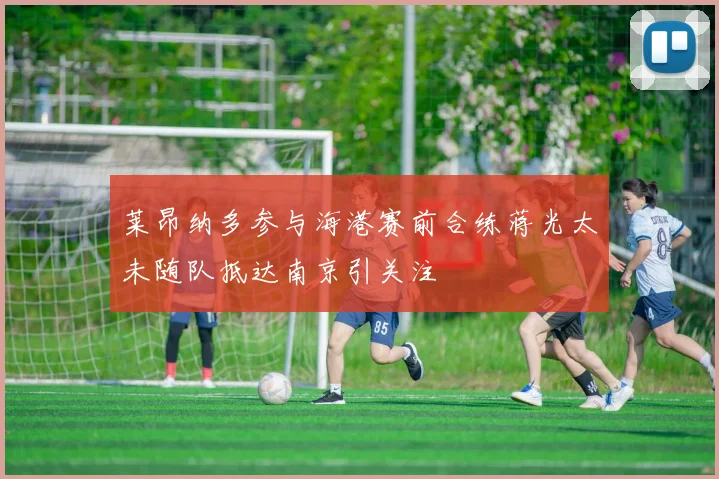莱昂纳多参与海港赛前合练蒋光太未随队抵达南京引关注