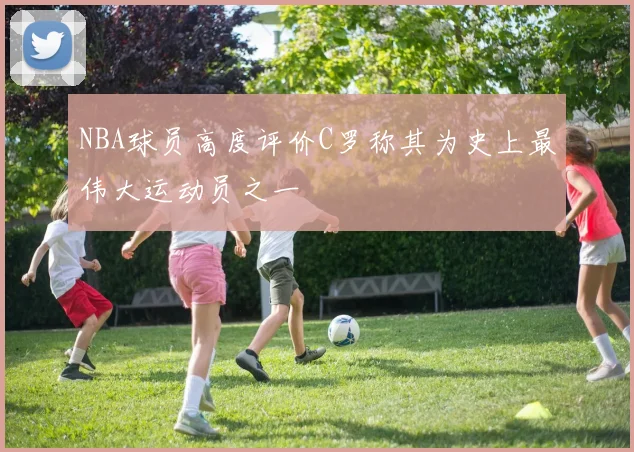 NBA球员高度评价C罗称其为史上最伟大运动员之一