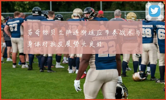 芬奇称贝兰热逐渐适应节奏战术与身体对抗发展势头良好