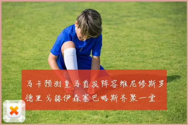 马卡预测皇马首发阵容维尼修斯罗德里戈赫伊森塞巴略斯齐聚一堂