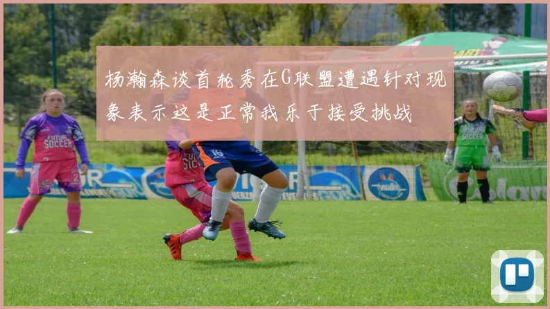 杨瀚森谈首轮秀在G联盟遭遇针对现象表示这是正常我乐于接受挑战