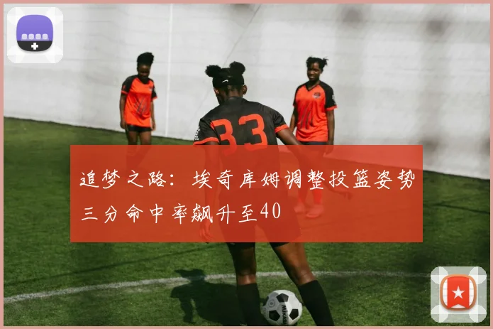 追梦之路：埃奇库姆调整投篮姿势三分命中率飙升至40