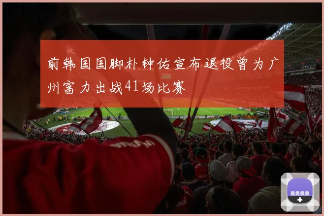 前韩国国脚朴钟佑宣布退役曾为广州富力出战41场比赛