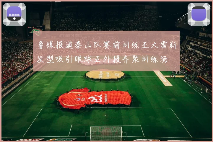 鲁媒报道泰山队赛前训练王大雷新发型吸引眼球五外援齐聚训练场