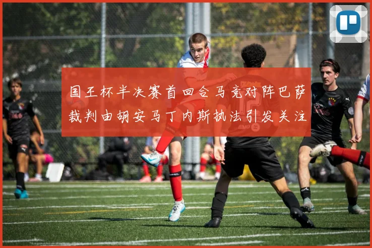 国王杯半决赛首回合马竞对阵巴萨裁判由胡安马丁内斯执法引发关注