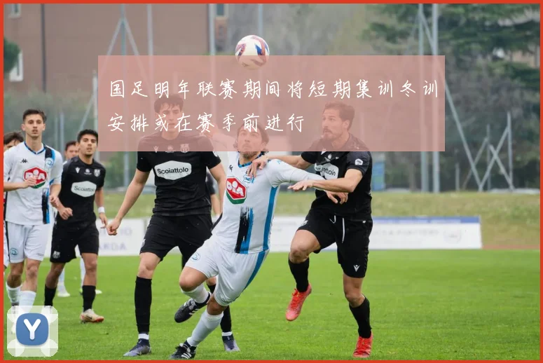 国足明年联赛期间将短期集训冬训安排或在赛季前进行