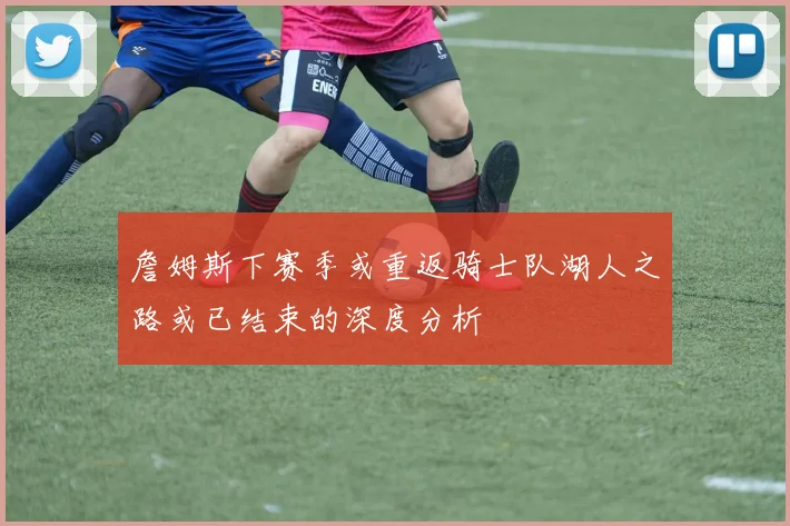 詹姆斯下赛季或重返骑士队湖人之路或已结束的深度分析