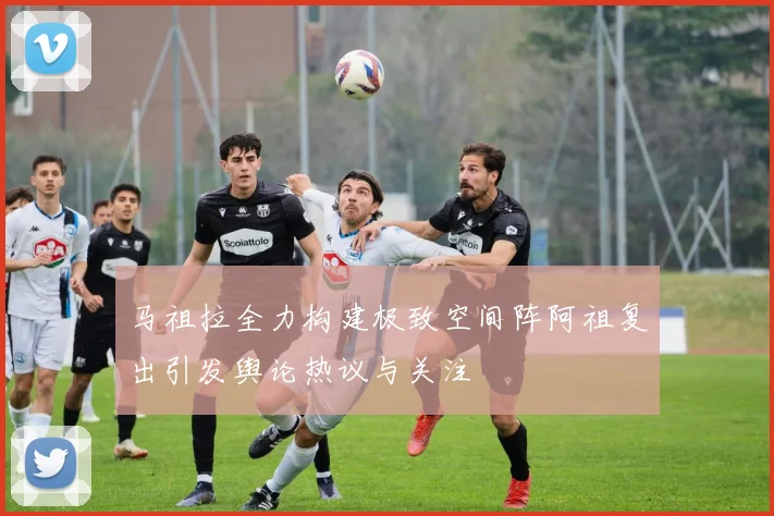 马祖拉全力构建极致空间阵阿祖复出引发舆论热议与关注