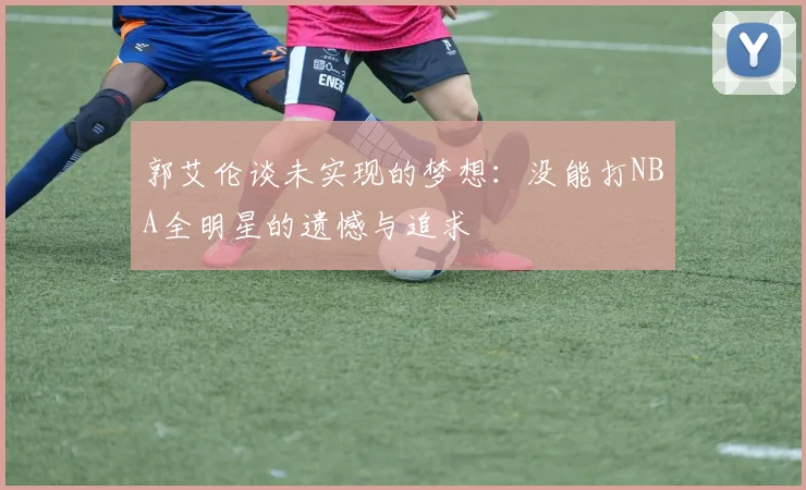 郭艾伦谈未实现的梦想：没能打NBA全明星的遗憾与追求