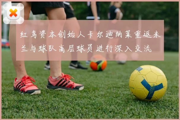 红鸟资本创始人卡尔迪纳莱重返米兰与球队高层球员进行深入交流