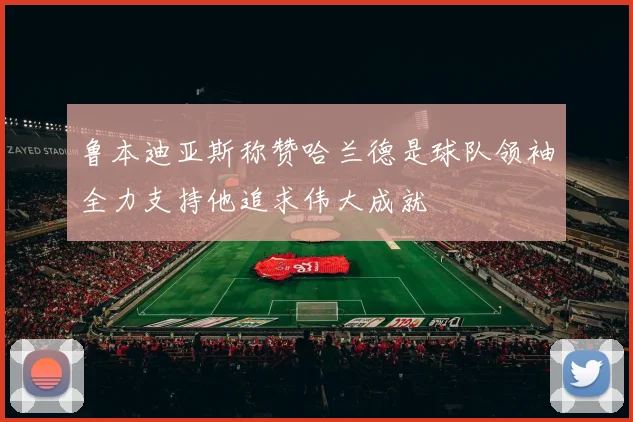 鲁本迪亚斯称赞哈兰德是球队领袖全力支持他追求伟大成就