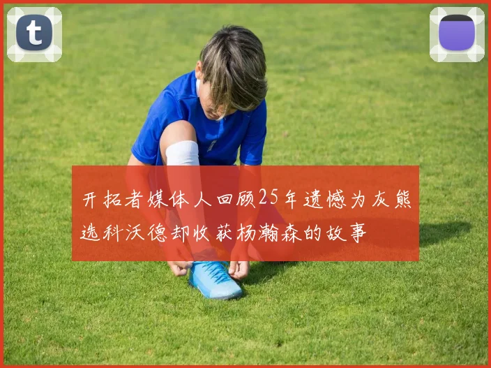 开拓者媒体人回顾25年遗憾为灰熊选科沃德却收获杨瀚森的故事