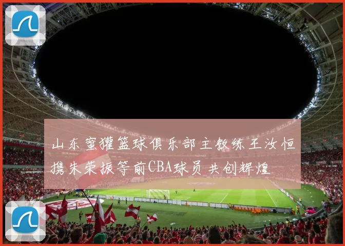 山东蜜獾篮球俱乐部主教练王汝恒携朱荣振等前CBA球员共创辉煌