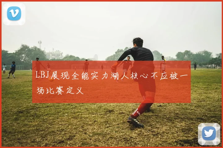 LBJ展现全能实力湖人核心不应被一场比赛定义
