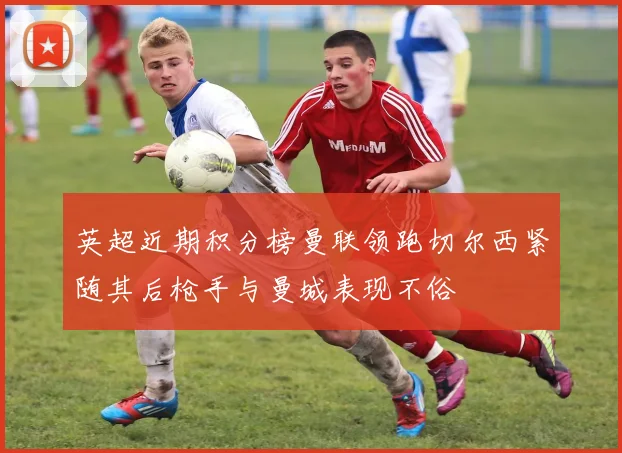 英超近期积分榜曼联领跑切尔西紧随其后枪手与曼城表现不俗