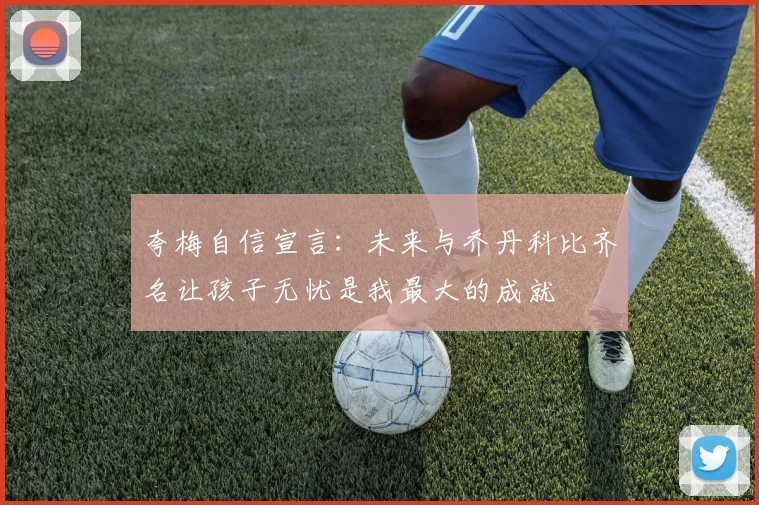 夸梅自信宣言：未来与乔丹科比齐名让孩子无忧是我最大的成就