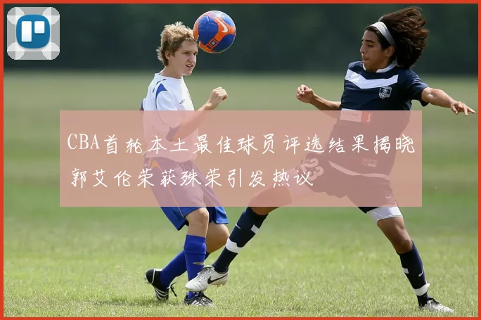 CBA首轮本土最佳球员评选结果揭晓郭艾伦荣获殊荣引发热议