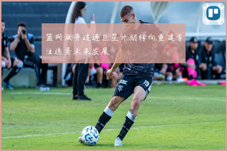 篮网放弃追逐巨星计划转向重建专注选秀未来发展