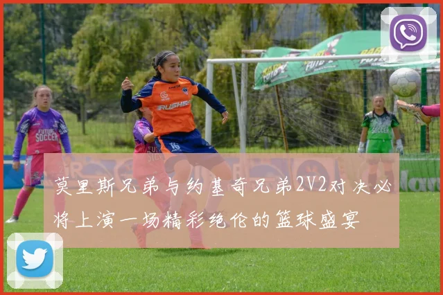 莫里斯兄弟与约基奇兄弟2V2对决必将上演一场精彩绝伦的篮球盛宴