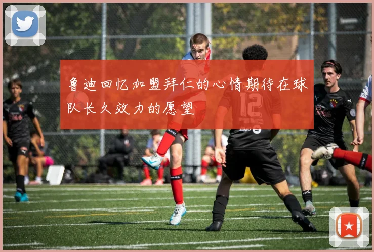 鲁迪回忆加盟拜仁的心情期待在球队长久效力的愿望