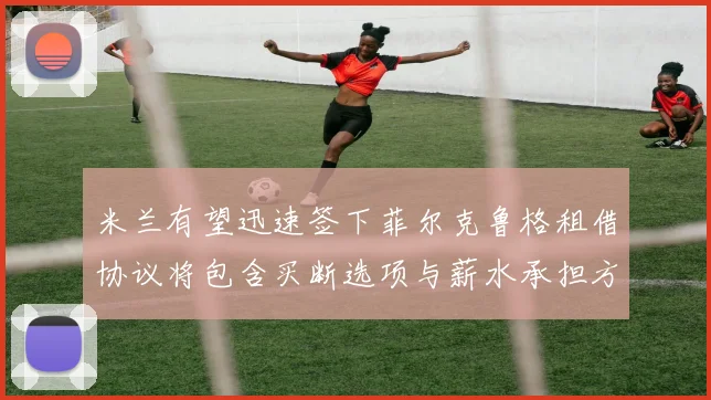 米兰有望迅速签下菲尔克鲁格租借协议将包含买断选项与薪水承担方案