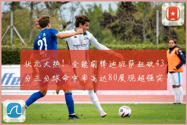状元大热！全能前锋迪班萨狂砍43分三分球命中率高达80展现超强实力