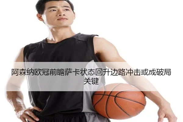 阿森纳欧冠前瞻萨卡状态回升边路冲击或成破局关键（kaiyun）